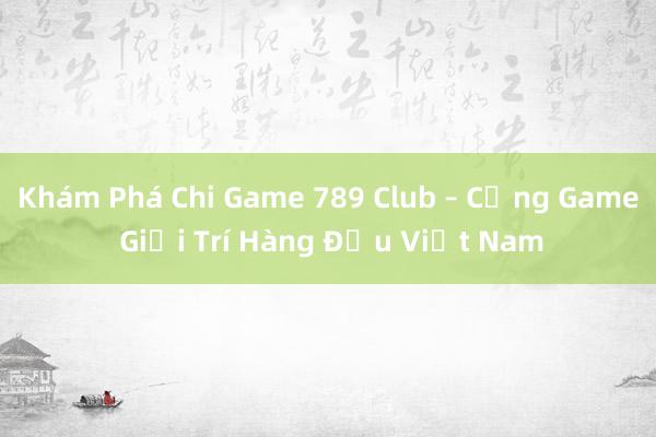 Khám Phá Chi Game 789 Club – Cổng Game Giải Trí Hàng Đầu Việt Nam