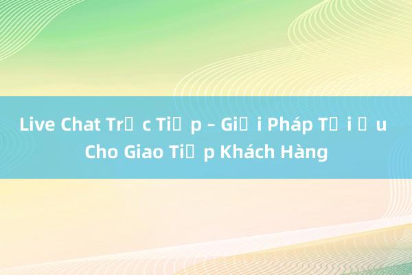 Live Chat Trực Tiếp – Giải Pháp Tối Ưu Cho Giao Tiếp Khách Hàng