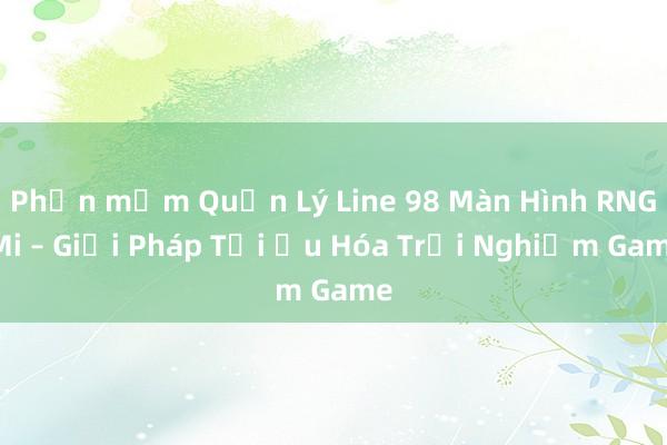 Phần mềm Quản Lý Line 98 Màn Hình RNG Mi – Giải Pháp Tối Ưu Hóa Trải Nghiệm Game