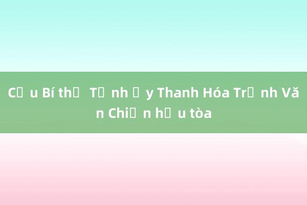 Cựu Bí thư Tỉnh ủy Thanh Hóa Trịnh Văn Chiến hầu tòa