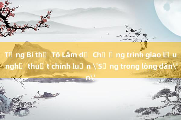 Tổng Bí thư Tô Lâm dự Chương trình giao lưu nghệ thuật chính luận 'Sống trong lòng dân'