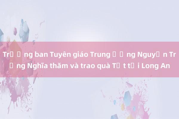 Trưởng ban Tuyên giáo Trung ương Nguyễn Trọng Nghĩa thăm và trao quà Tết tại Long An