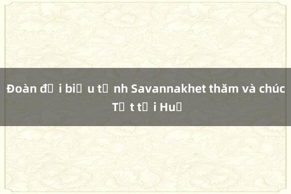 Đoàn đại biểu tỉnh Savannakhet thăm và chúc Tết tại Huế