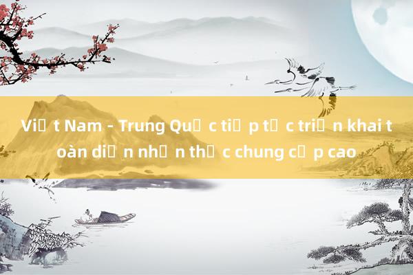 Việt Nam - Trung Quốc tiếp tục triển khai toàn diện nhận thức chung cấp cao