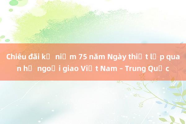 Chiêu đãi kỷ niệm 75 năm Ngày thiết lập quan hệ ngoại giao Việt Nam – Trung Quốc