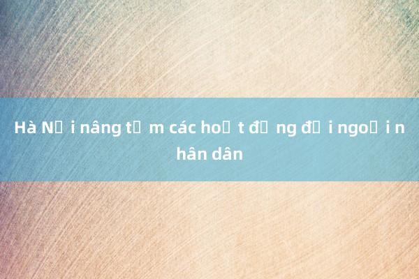 Hà Nội nâng tầm các hoạt động đối ngoại nhân dân