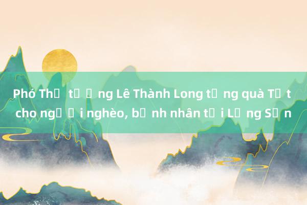 Phó Thủ tướng Lê Thành Long tặng quà Tết cho người nghèo， bệnh nhân tại Lạng Sơn