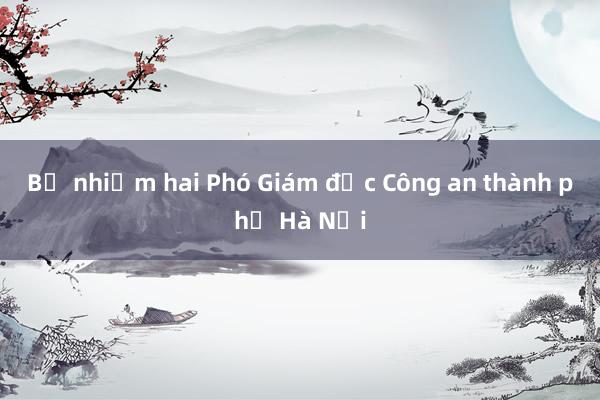 Bổ nhiệm hai Phó Giám đốc Công an thành phố Hà Nội