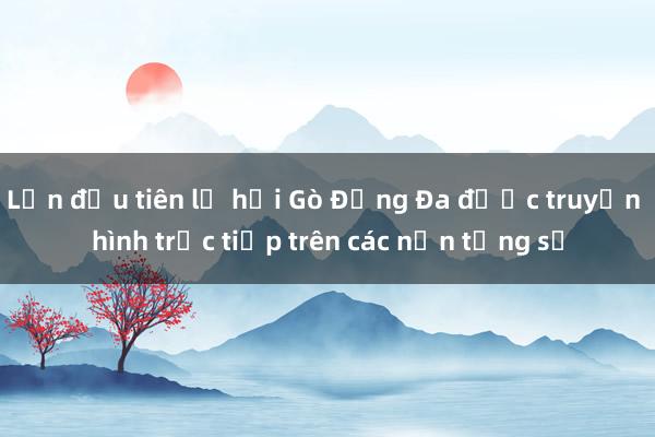 Lần đầu tiên lễ hội Gò Đống Đa được truyền hình trực tiếp trên các nền tảng số