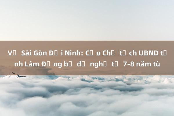 Vụ Sài Gòn Đại Ninh: Cựu Chủ tịch UBND tỉnh Lâm Đồng bị đề nghị từ 7-8 năm tù