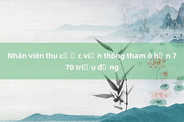 Nhân viên thu cước viễn thông tham ô hơn 770 triệu đồng