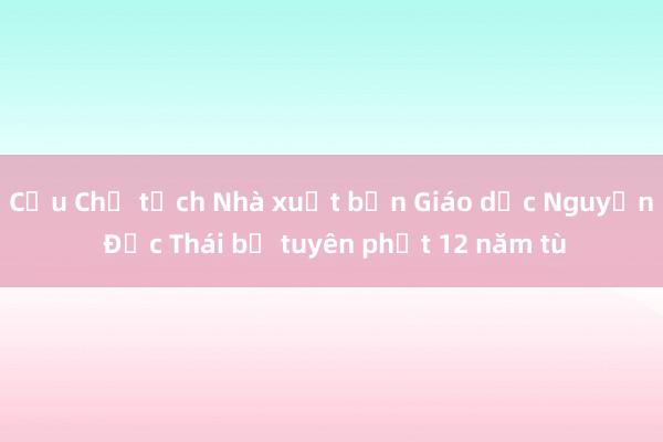 Cựu Chủ tịch Nhà xuất bản Giáo dục Nguyễn Đức Thái bị tuyên phạt 12 năm tù