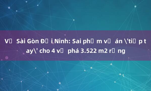 Vụ Sài Gòn Đại Ninh: Sai phạm vụ án 'tiếp tay' cho 4 vụ phá 3.522 m2 rừng