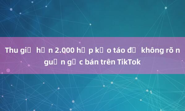 Thu giữ hơn 2.000 hộp kẹo táo đỏ không rõ nguồn gốc bán trên TikTok