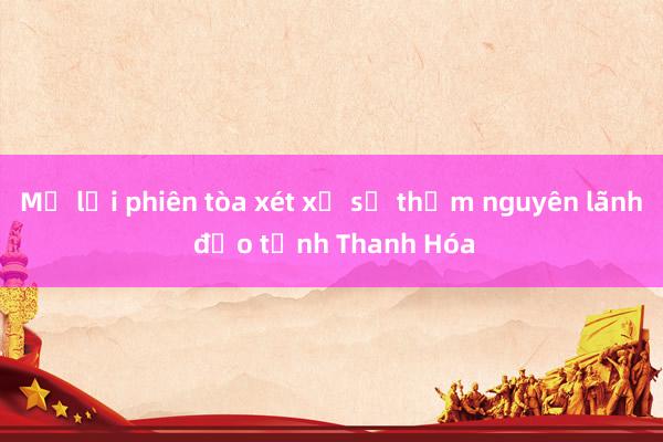 Mở lại phiên tòa xét xử sơ thẩm nguyên lãnh đạo tỉnh Thanh Hóa 