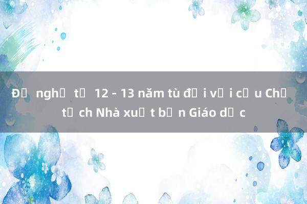 Đề nghị từ 12 - 13 năm tù đối với cựu Chủ tịch Nhà xuất bản Giáo dục