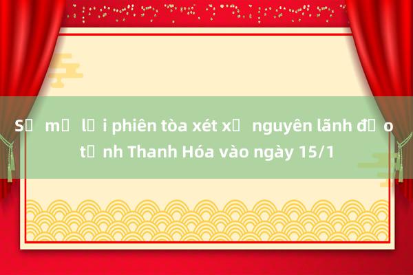 Sẽ mở lại phiên tòa xét xử nguyên lãnh đạo tỉnh Thanh Hóa vào ngày 15/1