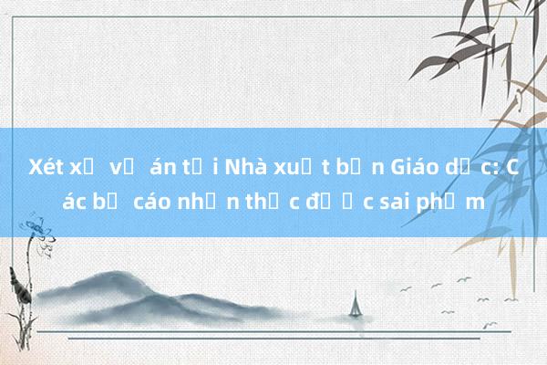 Xét xử vụ án tại Nhà xuất bản Giáo dục: Các bị cáo nhận thức được sai phạm