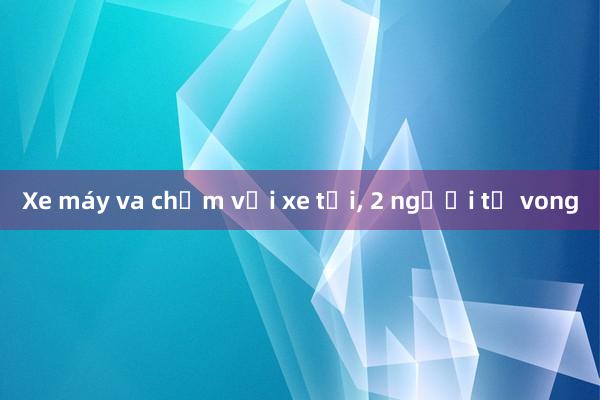 Xe máy va chạm với xe tải, 2 người tử vong