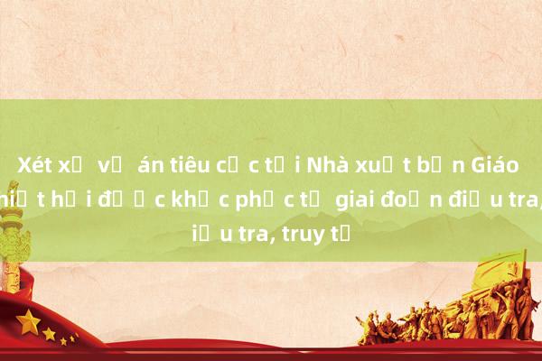 Xét xử vụ án tiêu cực tại Nhà xuất bản Giáo dục: Thiệt hại được khắc phục từ giai đoạn điều tra, truy tố