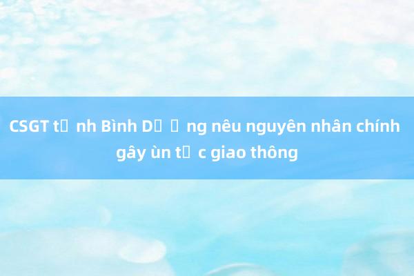 CSGT tỉnh Bình Dương nêu nguyên nhân chính gây ùn tắc giao thông