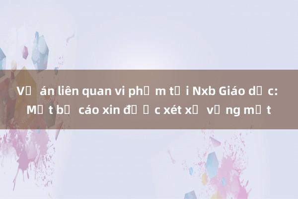 Vụ án liên quan vi phạm tại Nxb Giáo dục: Một bị cáo xin được xét xử vắng mặt