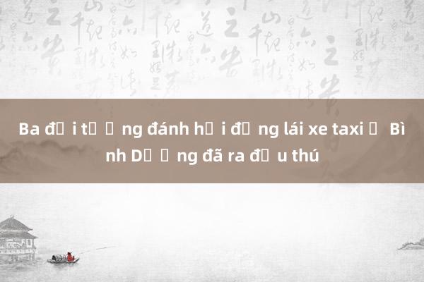 Ba đối tượng đánh hội đồng lái xe taxi ở Bình Dương đã ra đầu thú