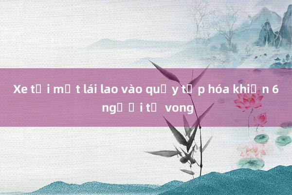 Xe tải mất lái lao vào quầy tạp hóa khiến 6 người tử vong