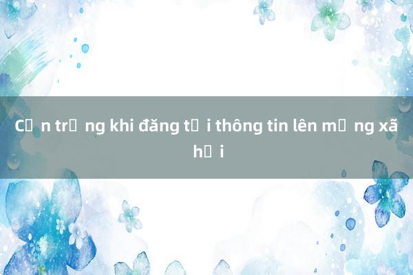 Cẩn trọng khi đăng tải thông tin lên mạng xã hội