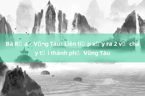 Bà Rịa - Vũng Tàu: Liên tiếp xảy ra 2 vụ cháy tại thành phố Vũng Tàu