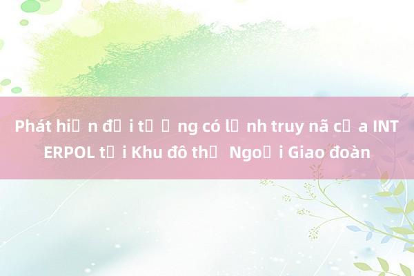 Phát hiện đối tượng có lệnh truy nã của INTERPOL tại Khu đô thị Ngoại Giao đoàn