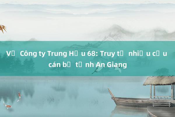 Vụ Công ty Trung Hậu 68: Truy tố nhiều cựu cán bộ tỉnh An Giang