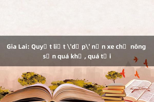 Gia Lai: Quyết liệt 'dẹp' nạn xe chở nông sản quá khổ, quá tải