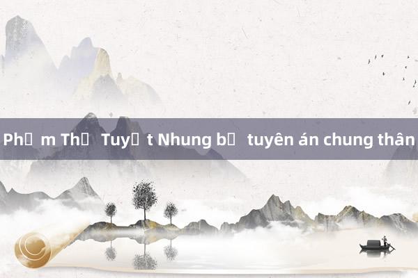 Phạm Thị Tuyết Nhung bị tuyên án chung thân