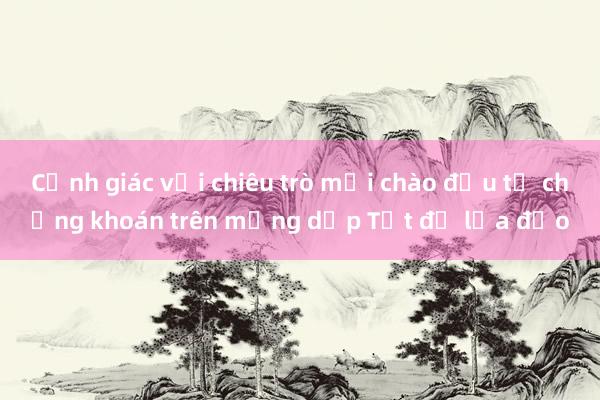 Cảnh giác với chiêu trò mời chào đầu tư chứng khoán trên mạng dịp Tết để lừa đảo