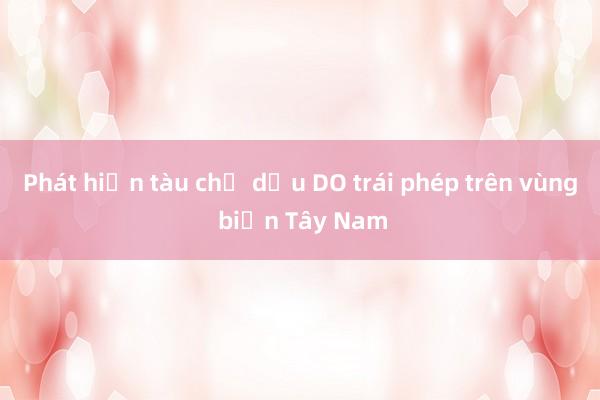 Phát hiện tàu chở dầu DO trái phép trên vùng biển Tây Nam