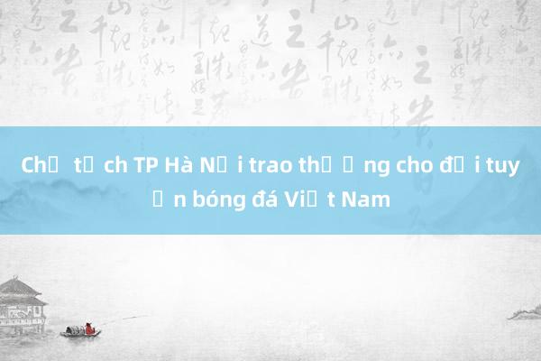 Chủ tịch TP Hà Nội trao thưởng cho đội tuyển bóng đá Việt Nam