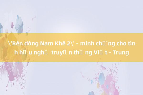 'Bên dòng Nam Khê 2' - minh chứng cho tình hữu nghị truyền thống Việt - Trung