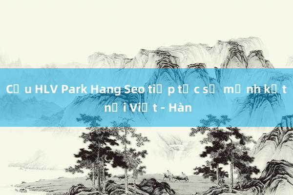 Cựu HLV Park Hang Seo tiếp tục sứ mệnh kết nối Việt - Hàn