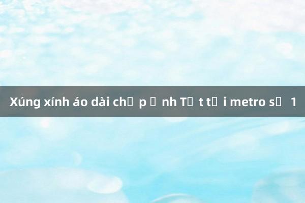 Xúng xính áo dài chụp ảnh Tết tại metro số 1