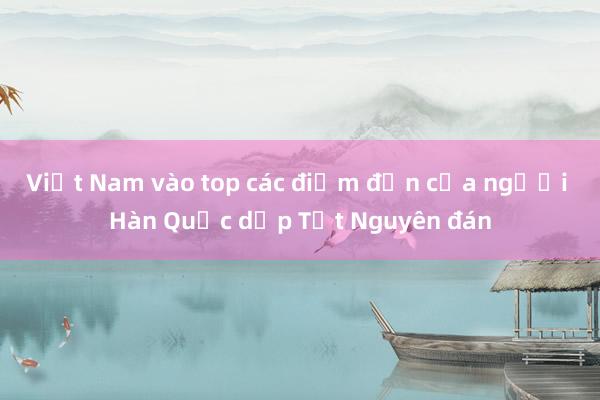 Việt Nam vào top các điểm đến của người Hàn Quốc dịp Tết Nguyên đán