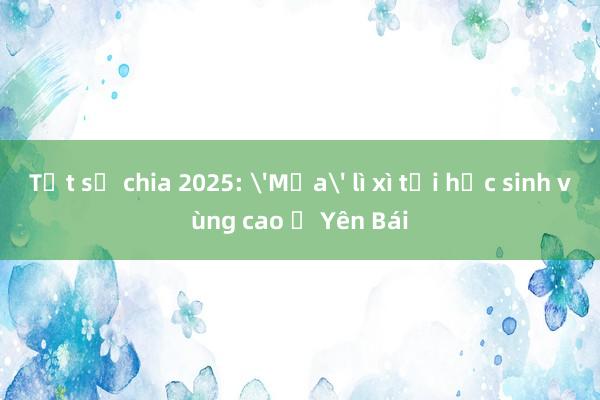 Tết sẻ chia 2025: 'Mưa' lì xì tới học sinh vùng cao ở Yên Bái