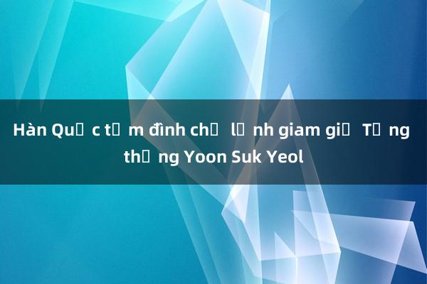 Hàn Quốc tạm đình chỉ lệnh giam giữ Tổng thống Yoon Suk Yeol