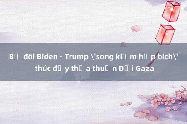 Bộ đôi Biden - Trump 'song kiếm hợp bích' thúc đẩy thỏa thuận Dải Gaza