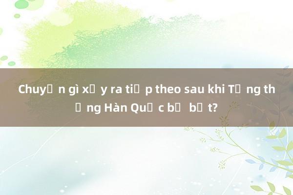 Chuyện gì xảy ra tiếp theo sau khi Tổng thống Hàn Quốc bị bắt?