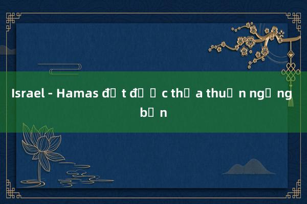 Israel - Hamas đạt được thỏa thuận ngừng bắn