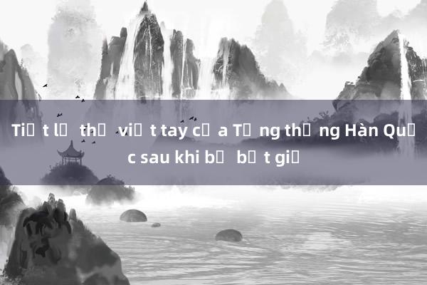 Tiết lộ thư viết tay của Tổng thống Hàn Quốc sau khi bị bắt giữ