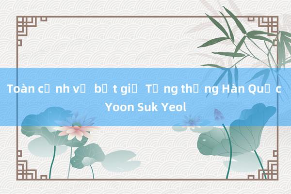 Toàn cảnh vụ bắt giữ Tổng thống Hàn Quốc Yoon Suk Yeol