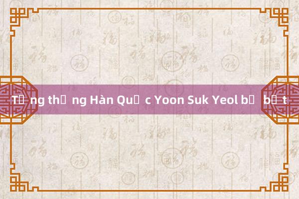 Tổng thống Hàn Quốc Yoon Suk Yeol bị bắt