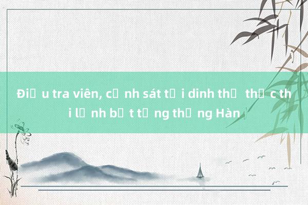 Điều tra viên， cảnh sát tới dinh thự thực thi lệnh bắt tổng thống Hàn